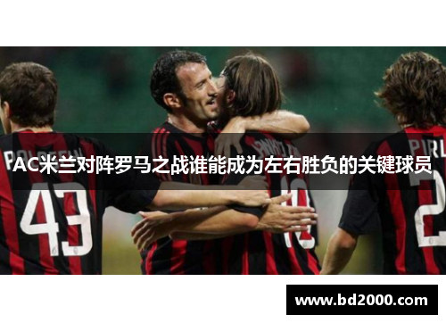 AC米兰对阵罗马之战谁能成为左右胜负的关键球员