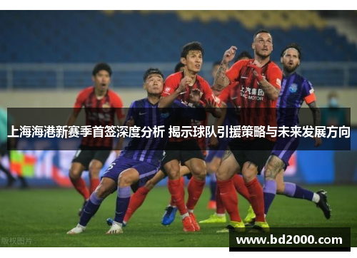 上海海港新赛季首签深度分析 揭示球队引援策略与未来发展方向
