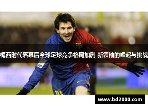 梅西时代落幕后全球足球竞争格局加剧 新领袖的崛起与挑战