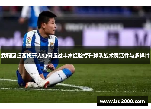 武磊回归西班牙人如何通过丰富经验提升球队战术灵活性与多样性
