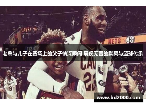老詹与儿子在赛场上的父子情深瞬间 展现无言的默契与篮球传承