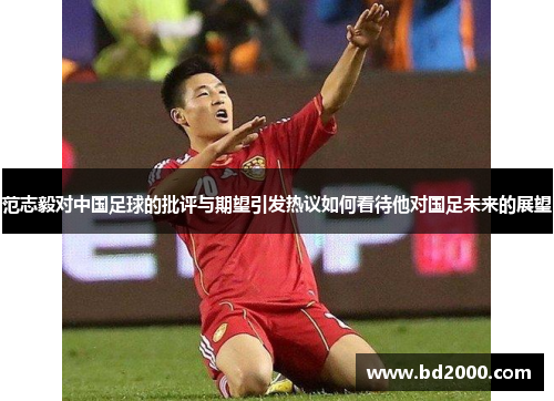 范志毅对中国足球的批评与期望引发热议如何看待他对国足未来的展望